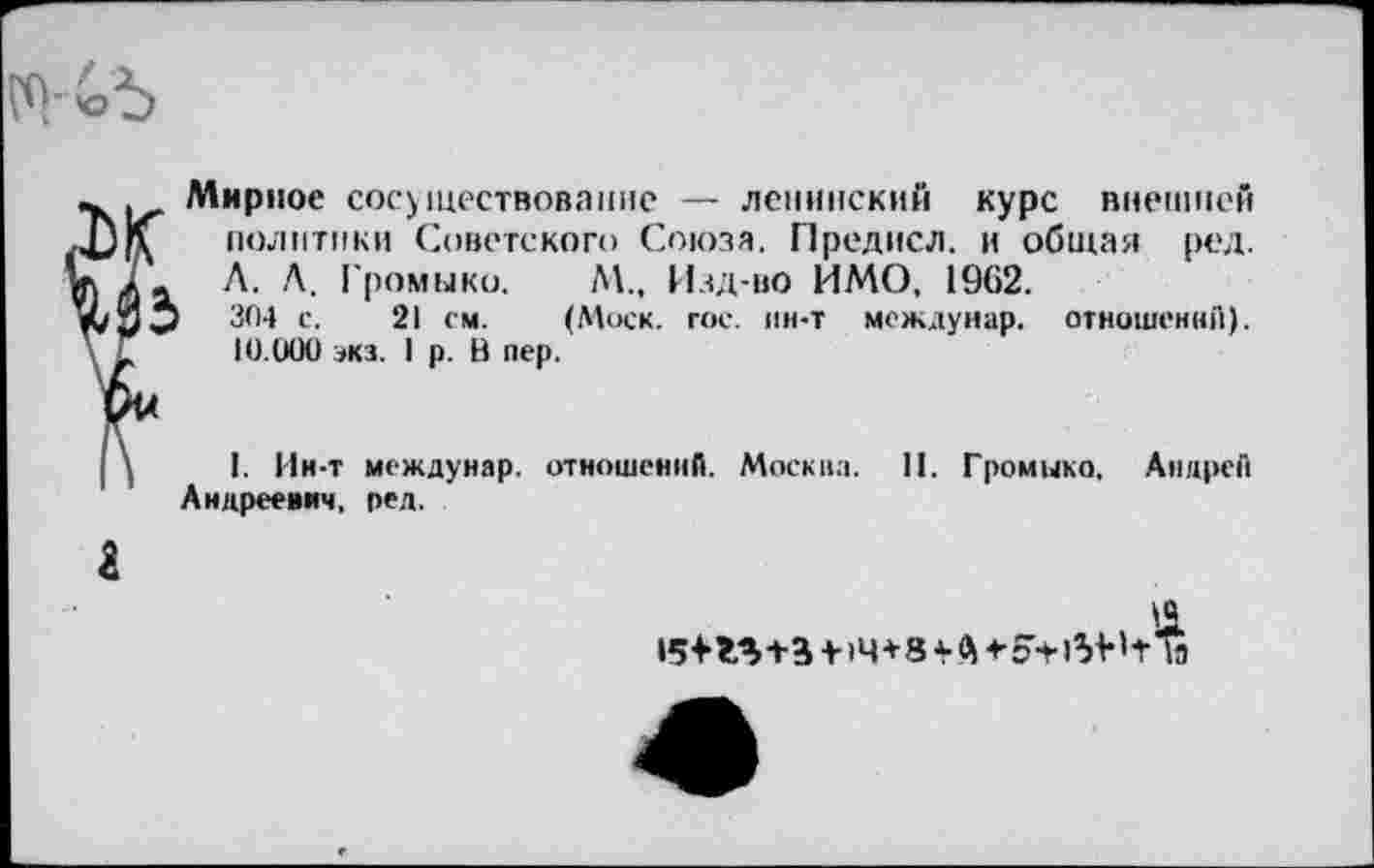 ﻿Мирное сосуществование — ленинский курс внешней политики Советского Союза, Предисл. и общая ред. Л. Л. Громыко, М„ Изд-во ИМО, 1902.
304 с. 21 см. (Моск, гос, ин-т междунар. отношений). 10.000 экз. I р. В пер.
| \ I. Ин-т междунар. отношений. Москва. П. Громыко, Андрей Андреевич, ред.
а
15+М+З 4-14+8 4-